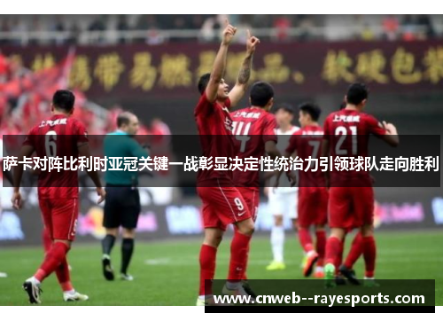 萨卡对阵比利时亚冠关键一战彰显决定性统治力引领球队走向胜利