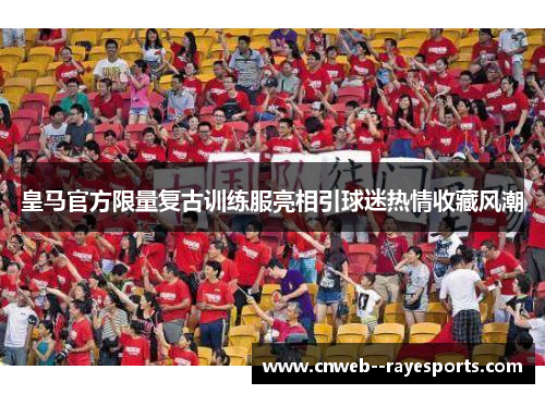 皇马官方限量复古训练服亮相引球迷热情收藏风潮