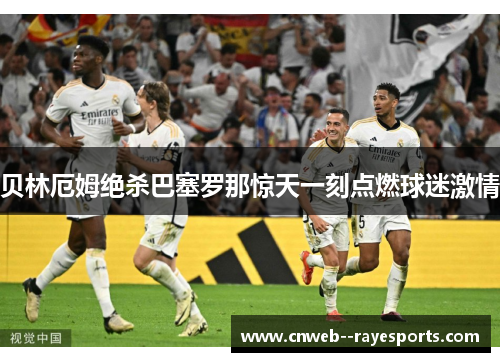 贝林厄姆绝杀巴塞罗那惊天一刻点燃球迷激情